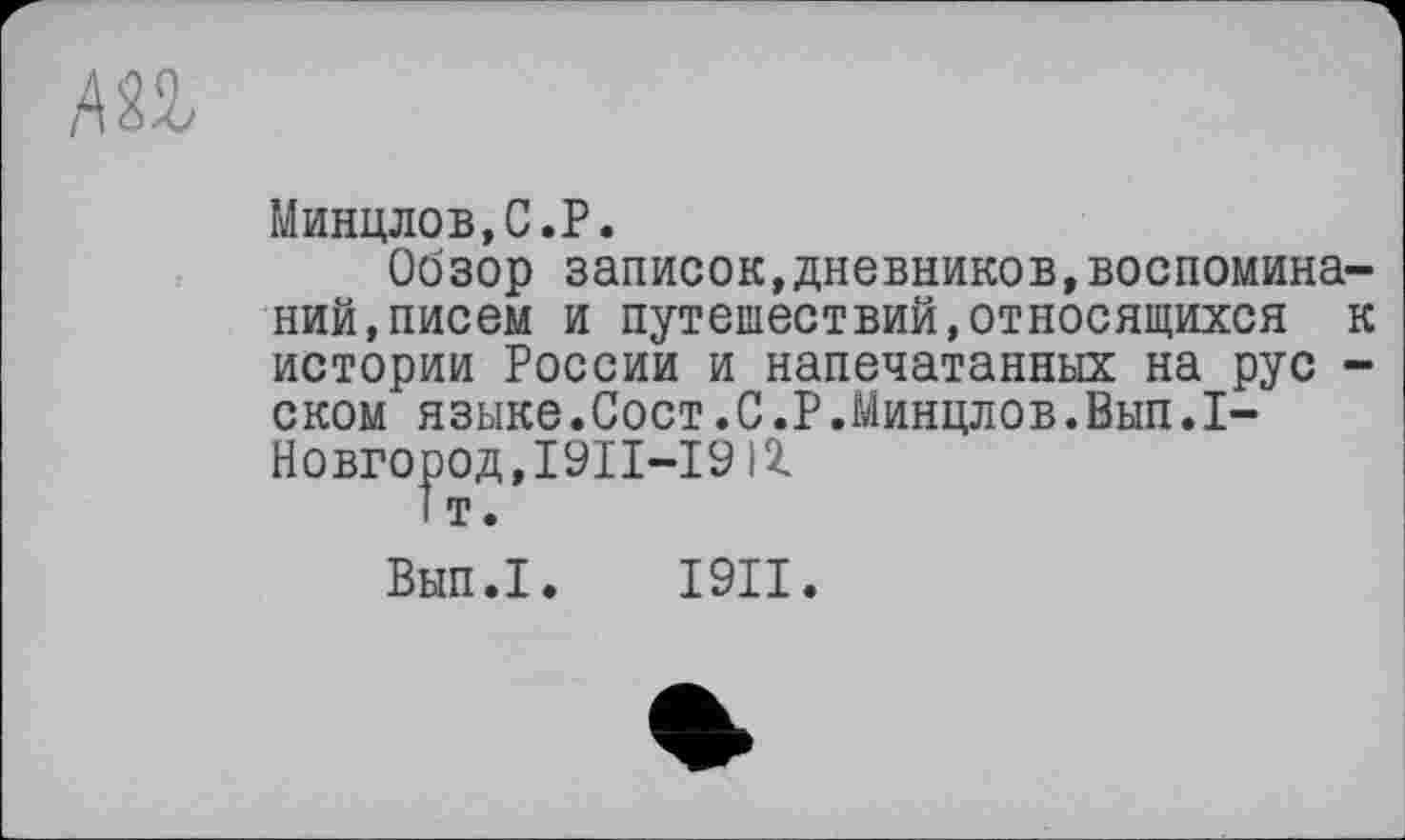 ﻿АП
Минцлов,С.Р.
Обзор записок,дневников,воспоминаний, писем и путешествий,относящихся к истории России и напечатанных на рус -ском языке.Сост.С.Р.Минцлов.Вып.1-Новгород,І9ІІ-І9іг 1т.
Вып.1. I9II.